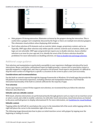 Guidelines for selecting text and images (Windows Runtime apps)
© 2015 Microsoft. All rights reserved. | August 2015 220
 Hide grippers UI during interaction. Eliminates occlusion by the grippers during the interaction. This is
useful when a gripper isn't completely obscured by the finger or there are multiple text selection grippers.
This eliminates visual artifacts when displaying child windows.
 Don't allow selection of UI elements such as controls, labels, images, proprietary content, and so on.
Typically, UWP apps allow selection only within specific controls. Controls such as buttons, labels, and
logos are not selectable. UWP apps using JavaScript require you to disable selection. Assess whether
selection is an issue for your app and, if so, identify the areas of the UI where selection should be
prohibited. For more information on disabling selection, see How to disable text and image selection.
Additional usage guidance
Text selection and manipulation is particularly susceptible to user experience challenges introduced by touch
interactions. Mouse, pen/stylus, and keyboard input are highly granular: a mouse click or pen/stylus contact is
typically mapped to a single pixel, and a key is pressed or not pressed. Touch input is not granular; it's difficult to
map the entire surface of a fingertip to a specific x-y location on the screen to place a text caret accurately.
Considerations and recommendations
Use the built-in controls exposed through the language frameworks in Windows 10 to build apps that provide the
full platform user interaction experience, including selection and manipulation behaviors. You'll find the
interaction functionality of the built-in controls sufficient for the majority of apps.
Text selection
If your app requires a custom UI that supports text selection, we recommend that you follow the selection
behaviors described here.
Editable and non-editable content
With touch, selection interactions are performed primarily through gestures such as a tap to set an insertion cursor
or select a word, and a slide to modify a selection. As with other touch interactions, timed interactions are limited
to the press and hold gesture to display informational UI. For more information, see Guidelines for visual feedback.
Editable content
Tapping within the left half of a word places the cursor to the immediate left of the word, while tapping within the
right half places the cursor to the immediate right of the word.
The following image demonstrates how to place an initial insertion cursor with gripper by tapping near the
beginning or ending of a word.
 