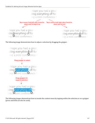 Guidelines for selecting text and images (Windows Runtime apps)
© 2015 Microsoft. All rights reserved. | August 2015 221
The following image demonstrates how to adjust a selection by dragging the gripper.
The following images demonstrate how to invoke the context menu by tapping within the selection or on a gripper
(press and hold can also be used).
 