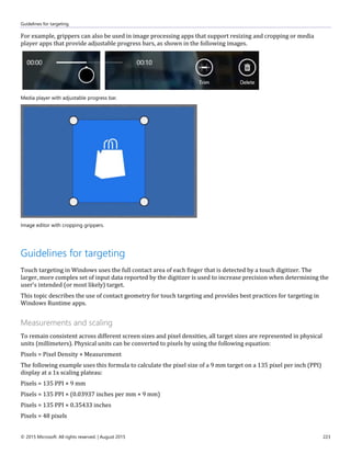 Guidelines for targeting
© 2015 Microsoft. All rights reserved. | August 2015 223
For example, grippers can also be used in image processing apps that support resizing and cropping or media
player apps that provide adjustable progress bars, as shown in the following images.
Media player with adjustable progress bar.
Image editor with cropping grippers.
Guidelines for targeting
Touch targeting in Windows uses the full contact area of each finger that is detected by a touch digitizer. The
larger, more complex set of input data reported by the digitizer is used to increase precision when determining the
user's intended (or most likely) target.
This topic describes the use of contact geometry for touch targeting and provides best practices for targeting in
Windows Runtime apps.
Measurements and scaling
To remain consistent across different screen sizes and pixel densities, all target sizes are represented in physical
units (millimeters). Physical units can be converted to pixels by using the following equation:
Pixels = Pixel Density × Measurement
The following example uses this formula to calculate the pixel size of a 9 mm target on a 135 pixel per inch (PPI)
display at a 1x scaling plateau:
Pixels = 135 PPI × 9 mm
Pixels = 135 PPI × (0.03937 inches per mm × 9 mm)
Pixels = 135 PPI × 0.35433 inches
Pixels = 48 pixels
 