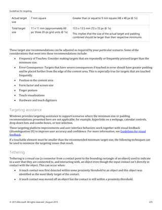 Guidelines for targeting
© 2015 Microsoft. All rights reserved. | August 2015 225
Actual target
size
7 mm square Greater than or equal to 9 mm square (48 x 48 px @ 1x)
Total target
size
11 x 11 mm (approximately 60
px: three 20-px grid units @ 1x)
13.5 x 13.5 mm (72 x 72 px @ 1x)
This implies that the size of the actual target and padding
combined should be larger than their respective minimums.
These target size recommendations can be adjusted as required by your particular scenario. Some of the
considerations that went into these recommendations include:
 Frequency of Touches: Consider making targets that are repeatedly or frequently pressed larger than the
minimum size.
 Error Consequence: Targets that have severe consequences if touched in error should have greater padding
and be placed further from the edge of the content area. This is especially true for targets that are touched
frequently.
 Position in the content area
 Form factor and screen size
 Finger posture
 Touch visualizations
 Hardware and touch digitizers
Targeting assistance
Windows provides targeting assistance to support scenarios where the minimum size or padding
recommendations presented here are not applicable; for example, hyperlinks on a webpage, calendar controls,
drop down lists and combo boxes, or text selection.
These targeting platform improvements and user interface behaviors work together with visual feedback
(disambiguation UI) to improve user accuracy and confidence. For more information, see Guidelines for visual
feedback.
If a touchable element must be smaller than the recommended minimum target size, the following techniques can
be used to minimize the targeting issues that result.
Tethering
Tethering is a visual cue (a connector from a contact point to the bounding rectangle of an object) used to indicate
to a user that they are connected to, and interacting with, an object even though the input contact isn't directly in
contact with the object. This can occur when:
 A touch contact was first detected within some proximity threshold to an object and this object was
identified as the most likely target of the contact.
 A touch contact was moved off an object but the contact is still within a proximity threshold.
 