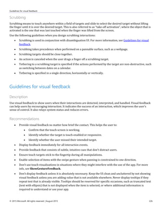 Guidelines for visual feedback
© 2015 Microsoft. All rights reserved. | August 2015 226
Scrubbing
Scrubbing means to touch anywhere within a field of targets and slide to select the desired target without lifting
the finger until it is over the desired target. This is also referred to as "take-off activation", where the object that is
activated is the one that was last touched when the finger was lifted from the screen.
Use the following guidelines when you design scrubbing interactions:
 Scrubbing is used in conjunction with disambiguation UI. For more information, see Guidelines for visual
feedback.
 Scrubbing takes precedence when performed on a pannable surface, such as a webpage.
 Scrubbing targets should be close together.
 An action is canceled when the user drags a finger off a scrubbing target.
 Tethering to a scrubbing target is specified if the actions performed by the target are non-destructive, such
as switching between dates on a calendar.
 Tethering is specified in a single direction, horizontally or vertically.
Guidelines for visual feedback
Description
Use visual feedback to show users when their interactions are detected, interpreted, and handled. Visual feedback
can help users by encouraging interaction. It indicates the success of an interaction, which improves the user's
sense of control. It also relays system status and reduces errors.
Recommendations
 Provide visual feedback no matter how brief the contact. This helps the user to:
 Confirm that the touch screen is working.
 Identify whether the target is touch-enabled or responsive.
 Identify whether the user missed their intended target.
 Display feedback immediately for all interaction events.
 Provide feedback that consists of subtle, intuitive cues that don't distract users.
 Ensure touch targets stick to the fingertip during all manipulations.
 Enable selection of items with the swipe gesture when panning is constrained to one direction.
 Don't use touch visualizations in situations where they might interfere with the use of the app. For more
info, see ShowGestureFeedback.
 Don't display feedback unless it is absolutely necessary. Keep the UI clean and uncluttered by not showing
visual feedback unless you are adding value that is not available elsewhere. Never display tooltips if they
repeat text that is already visible. Tooltips should be reserved for specific occasions, such as truncated text
(text with ellipsis) that is not displayed when the item is selected, or where additional information is
required to understand or use your app.
 