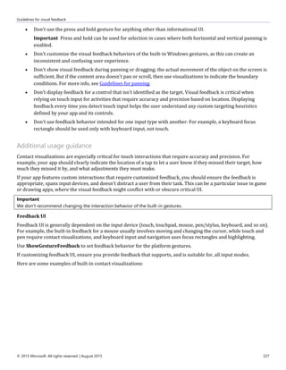 Guidelines for visual feedback
© 2015 Microsoft. All rights reserved. | August 2015 227
 Don't use the press and hold gesture for anything other than informational UI.
Important Press and hold can be used for selection in cases where both horizontal and vertical panning is
enabled.
 Don't customize the visual feedback behaviors of the built-in Windows gestures, as this can create an
inconsistent and confusing user experience.
 Don't show visual feedback during panning or dragging; the actual movement of the object on the screen is
sufficient. But if the content area doesn't pan or scroll, then use visualizations to indicate the boundary
conditions. For more info, see Guidelines for panning.
 Don't display feedback for a control that isn't identified as the target. Visual feedback is critical when
relying on touch input for activities that require accuracy and precision based on location. Displaying
feedback every time you detect touch input helps the user understand any custom targeting heuristics
defined by your app and its controls.
 Don't use feedback behavior intended for one input type with another. For example, a keyboard focus
rectangle should be used only with keyboard input, not touch.
Additional usage guidance
Contact visualizations are especially critical for touch interactions that require accuracy and precision. For
example, your app should clearly indicate the location of a tap to let a user know if they missed their target, how
much they missed it by, and what adjustments they must make.
If your app features custom interactions that require customized feedback, you should ensure the feedback is
appropriate, spans input devices, and doesn't distract a user from their task. This can be a particular issue in game
or drawing apps, where the visual feedback might conflict with or obscure critical UI.
Important
We don't recommend changing the interaction behavior of the built-in gestures.
Feedback UI
Feedback UI is generally dependent on the input device (touch, touchpad, mouse, pen/stylus, keyboard, and so on).
For example, the built-in feedback for a mouse usually involves moving and changing the cursor, while touch and
pen require contact visualizations, and keyboard input and navigation uses focus rectangles and highlighting.
Use ShowGestureFeedback to set feedback behavior for the platform gestures.
If customizing feedback UI, ensure you provide feedback that supports, and is suitable for, all input modes.
Here are some examples of built-in contact visualizations:
 