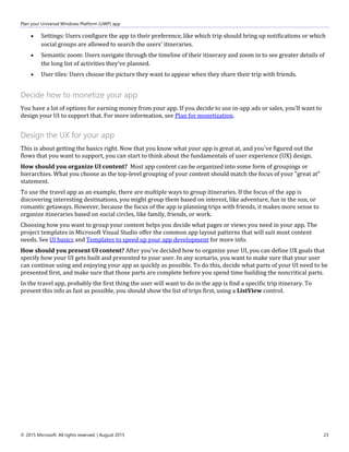 Plan your Universal Windows Platform (UWP) app
© 2015 Microsoft. All rights reserved. | August 2015 23
 Settings: Users configure the app to their preference, like which trip should bring up notifications or which
social groups are allowed to search the users' itineraries.
 Semantic zoom: Users navigate through the timeline of their itinerary and zoom in to see greater details of
the long list of activities they've planned.
 User tiles: Users choose the picture they want to appear when they share their trip with friends.
Decide how to monetize your app
You have a lot of options for earning money from your app. If you decide to use in-app ads or sales, you'll want to
design your UI to support that. For more information, see Plan for monetization.
Design the UX for your app
This is about getting the basics right. Now that you know what your app is great at, and you've figured out the
flows that you want to support, you can start to think about the fundamentals of user experience (UX) design.
How should you organize UI content? Most app content can be organized into some form of groupings or
hierarchies. What you choose as the top-level grouping of your content should match the focus of your "great at"
statement.
To use the travel app as an example, there are multiple ways to group itineraries. If the focus of the app is
discovering interesting destinations, you might group them based on interest, like adventure, fun in the sun, or
romantic getaways. However, because the focus of the app is planning trips with friends, it makes more sense to
organize itineraries based on social circles, like family, friends, or work.
Choosing how you want to group your content helps you decide what pages or views you need in your app. The
project templates in Microsoft Visual Studio offer the common app layout patterns that will suit most content
needs. See UI basics and Templates to speed up your app development for more info.
How should you present UI content? After you've decided how to organize your UI, you can define UX goals that
specify how your UI gets built and presented to your user. In any scenario, you want to make sure that your user
can continue using and enjoying your app as quickly as possible. To do this, decide what parts of your UI need to be
presented first, and make sure that those parts are complete before you spend time building the noncritical parts.
In the travel app, probably the first thing the user will want to do in the app is find a specific trip itinerary. To
present this info as fast as possible, you should show the list of trips first, using a ListView control.
 