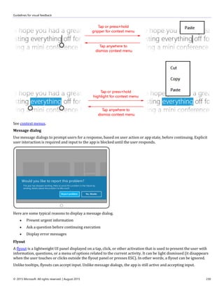 Guidelines for visual feedback
© 2015 Microsoft. All rights reserved. | August 2015 230
See context menus.
Message dialog
Use message dialogs to prompt users for a response, based on user action or app state, before continuing. Explicit
user interaction is required and input to the app is blocked until the user responds.
Here are some typical reasons to display a message dialog.
 Present urgent information
 Ask a question before continuing execution
 Display error messages
Flyout
A flyout is a lightweight UI panel displayed on a tap, click, or other activation that is used to present the user with
information, questions, or a menu of options related to the current activity. It can be light dismissed (it disappears
when the user touches or clicks outside the flyout panel or presses ESC). In other words, a flyout can be ignored.
Unlike tooltips, flyouts can accept input. Unlike message dialogs, the app is still active and accepting input.
 