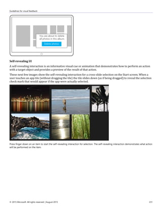Guidelines for visual feedback
© 2015 Microsoft. All rights reserved. | August 2015 231
Self-revealing UI
A self-revealing interaction is an informative visual cue or animation that demonstrates how to perform an action
with a target object and provides a preview of the result of that action.
These next few images show the self-revealing interaction for a cross-slide selection on the Start screen. When a
user touches an app tile (without dragging the tile) the tile slides down (as if being dragged) to reveal the selection
check mark that would appear if the app were actually selected.
Press finger down on an item to start the self-revealing interaction for selection. The self-revealing interaction demonstrates what action
will be performed on the item.
 