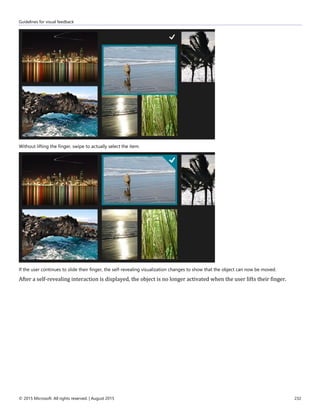 Guidelines for visual feedback
© 2015 Microsoft. All rights reserved. | August 2015 232
Without lifting the finger, swipe to actually select the item.
If the user continues to slide their finger, the self-revealing visualization changes to show that the object can now be moved.
After a self-revealing interaction is displayed, the object is no longer activated when the user lifts their finger.
 