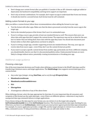 Guidelines for creating custom data formats
© 2015 Microsoft. All rights reserved. | August 2015 235
 Don't change your custom format after you publish it. Consider it like an API: elements might get added or
deprecated, but backward-compatibility and long-term support are important.
 Don't rely on format combinations. For example, don't expect an app to understand that if sees one format,
it should also look for a second format. Each format must be self-contained.
Adding custom formats to your app
After you define a custom format, follow these recommendations when adding the format to your app:
 Test the format with other apps. Make sure that the data is processed correctly from the source app to the
target app.
 Stick to the intended purpose of the format. Don't use it in unintended ways.
 If you're writing a source app, provide at least one standard format as well. This ensures that users can
share data with apps that don't support the custom format. The experience may not be as ideal for the user,
but it is better than not letting them share data with the apps they want. You should also document your
format online so that other applications can know to adopt it.
 If you're writing a target app, consider supporting at least one standard format. This way, your app can
receive data from source apps—even if they don't use the custom format you prefer.
 If you want to accept a specific custom format from another app, particularly one from a different company,
you should double-check to see that it is documented publicly online. Undocumented formats are more
likely to change without notice, potentially creating inconsistencies or breaking your app.
Additional usage guidance
Choosing a data type
One of the most important decisions you’ll make when defining a custom format is the WinRT data type used for
transferring it between source and target applications. The DataPackage class supports several data types for a
custom format:
 Any scalar type (integer, string, DateTime, and so on) through IPropertyValue.
 IRandomAccessStream
 IRandomAccessStreamReference
 IUri
 IStorageItem
 A homogenous collection of any of the above items
When defining a format, select the type appropriate for that data. It is very important that all consumers and
recipients of this format use the same data type—even if there are different options—otherwise it may lead to
unexpected data type mismatch failures in target applications.
If you choose string as the data type for your format, you can retrieve it on the target side using the
GetTextAsync(formatId) form of the GetTextAsync function. This function performs data-type checking for you.
Otherwise, you have to use GetDataAsync, which means you must protect against potential data-type mismatches.
For example, if a source application provides a single URI, and the target attempts to retrieve it as a collection of
URIs, a mismatch occurs. To help prevent these collisions, you can add code similar to this:
 