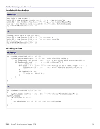 Guidelines for creating custom data formats
© 2015 Microsoft. All rights reserved. | August 2015 236
Populating the DataPackage
JavaScript
var uris = new Array();
uris[0] = new Windows.Foundation.Uri("http://www.msn.com");
uris[1] = new Windows.Foundation.Uri("http://www.microsoft.com");
var dp = new Windows.ApplicationModel.DataTransfer.DataPackage();
dp.setData("UriCollection", uris);
C#
System.Uri[] uris = new System.Uri[2];
uris[0] = new System.Uri("http://www.msn.com");
uris[1] = new System.Uri("http://www.microsoft.com");
DataPackage dp = new DataPackage();
dp.SetData("UriCollection", uris);
Retrieving the data
JavaScript
if (dpView.contains("UriCollection")) {
dpView.getDataAsync("UriCollection").done(function(uris) {
// Array.isArray doesn’t work – uris is projected from InspectableArray
if (uris.toString() === "[object ObjectArray]") {
var validUriArray = true;
for (var i = 0; (true === validUriArray) && (i < uris.length); i++) {
validUriArray = (uris[i] instanceof Windows.Foundation.Uri);
}
if (validUriArray) {
// Type validated data
}
}
}
}
C#
if (dpView.Contains("UriCollection"))
{
System.Uri[] retUris = await dpView.GetDataAsync("UriCollection") as
System.Uri[];
if (retUris != null)
{
// Retrieved Uri collection from DataPackageView
}
}
 