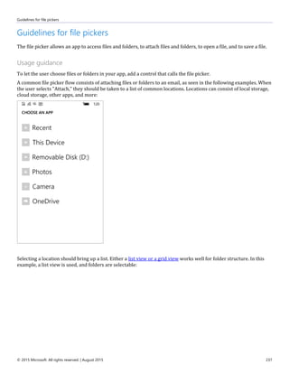 Guidelines for file pickers
© 2015 Microsoft. All rights reserved. | August 2015 237
Guidelines for file pickers
The file picker allows an app to access files and folders, to attach files and folders, to open a file, and to save a file.
Usage guidance
To let the user choose files or folders in your app, add a control that calls the file picker.
A common file picker flow consists of attaching files or folders to an email, as seen in the following examples. When
the user selects "Attach," they should be taken to a list of common locations. Locations can consist of local storage,
cloud storage, other apps, and more:
Selecting a location should bring up a list. Either a list view or a grid view works well for folder structure. In this
example, a list view is used, and folders are selectable:
 