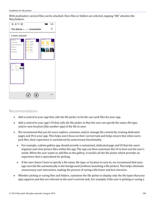 Guidelines for file pickers
© 2015 Microsoft. All rights reserved. | August 2015 239
With multiselect, several files can be attached. Once files or folders are selected, tapping "OK" attaches the
files/folders:
Recommendations
 Add a control to your app that calls the file picker to let the user pick files for your app.
 Add a control to your app's UI that calls the file picker so that the user can specify the name, file type,
and/or save location (like another app) of the file to save.
 We recommend that you let users explore, consume, and/or manage file content by creating dedicated
pages and UI in your app. This helps users focus on their current task and helps ensure that when users
pick files, their experience is uncluttered by unnecessary functionality.
 For example, a photo gallery app should provide a customized, dedicated page and UI that lets users
organize and view picture files within the app. The app can then customize this UI to best suit the user's
needs. When the user wants to add files to the gallery, it would call the file picker which provides an
experience that is specialized for picking.
 If the user doesn't have to specify a file name, file type, or location to save to, we recommend that your
app save the file automatically in the background (without launching a file picker). This helps eliminate
unnecessary user interaction, making the process of saving a file faster and less intrusive.
 Whether picking or saving files and folders, customize the file picker to display only the file types that your
app supports and that are relevant to the user's current task. For example, if the user is picking or saving a
 