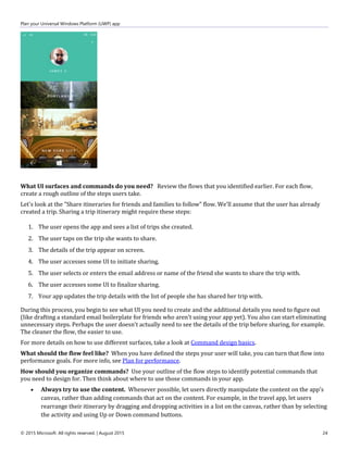 Plan your Universal Windows Platform (UWP) app
© 2015 Microsoft. All rights reserved. | August 2015 24
What UI surfaces and commands do you need? Review the flows that you identified earlier. For each flow,
create a rough outline of the steps users take.
Let's look at the "Share itineraries for friends and families to follow" flow. We'll assume that the user has already
created a trip. Sharing a trip itinerary might require these steps:
1. The user opens the app and sees a list of trips she created.
2. The user taps on the trip she wants to share.
3. The details of the trip appear on screen.
4. The user accesses some UI to initiate sharing.
5. The user selects or enters the email address or name of the friend she wants to share the trip with.
6. The user accesses some UI to finalize sharing.
7. Your app updates the trip details with the list of people she has shared her trip with.
During this process, you begin to see what UI you need to create and the additional details you need to figure out
(like drafting a standard email boilerplate for friends who aren't using your app yet). You also can start eliminating
unnecessary steps. Perhaps the user doesn't actually need to see the details of the trip before sharing, for example.
The cleaner the flow, the easier to use.
For more details on how to use different surfaces, take a look at Command design basics.
What should the flow feel like? When you have defined the steps your user will take, you can turn that flow into
performance goals. For more info, see Plan for performance.
How should you organize commands? Use your outline of the flow steps to identify potential commands that
you need to design for. Then think about where to use those commands in your app.
 Always try to use the content. Whenever possible, let users directly manipulate the content on the app's
canvas, rather than adding commands that act on the content. For example, in the travel app, let users
rearrange their itinerary by dragging and dropping activities in a list on the canvas, rather than by selecting
the activity and using Up or Down command buttons.
 