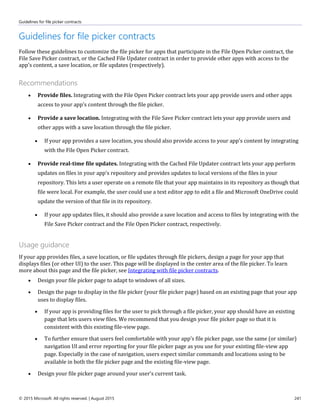 Guidelines for file picker contracts
© 2015 Microsoft. All rights reserved. | August 2015 241
Guidelines for file picker contracts
Follow these guidelines to customize the file picker for apps that participate in the File Open Picker contract, the
File Save Picker contract, or the Cached File Updater contract in order to provide other apps with access to the
app's content, a save location, or file updates (respectively).
Recommendations
 Provide files. Integrating with the File Open Picker contract lets your app provide users and other apps
access to your app's content through the file picker.
 Provide a save location. Integrating with the File Save Picker contract lets your app provide users and
other apps with a save location through the file picker.
 If your app provides a save location, you should also provide access to your app's content by integrating
with the File Open Picker contract.
 Provide real-time file updates. Integrating with the Cached File Updater contract lets your app perform
updates on files in your app's repository and provides updates to local versions of the files in your
repository. This lets a user operate on a remote file that your app maintains in its repository as though that
file were local. For example, the user could use a text editor app to edit a file and Microsoft OneDrive could
update the version of that file in its repository.
 If your app updates files, it should also provide a save location and access to files by integrating with the
File Save Picker contract and the File Open Picker contract, respectively.
Usage guidance
If your app provides files, a save location, or file updates through file pickers, design a page for your app that
displays files (or other UI) to the user. This page will be displayed in the center area of the file picker. To learn
more about this page and the file picker, see Integrating with file picker contracts.
 Design your file picker page to adapt to windows of all sizes.
 Design the page to display in the file picker (your file picker page) based on an existing page that your app
uses to display files.
 If your app is providing files for the user to pick through a file picker, your app should have an existing
page that lets users view files. We recommend that you design your file picker page so that it is
consistent with this existing file-view page.
 To further ensure that users feel comfortable with your app's file picker page, use the same (or similar)
navigation UI and error reporting for your file picker page as you use for your existing file-view app
page. Especially in the case of navigation, users expect similar commands and locations using to be
available in both the file picker page and the existing file-view page.
 Design your file picker page around your user's current task.
 