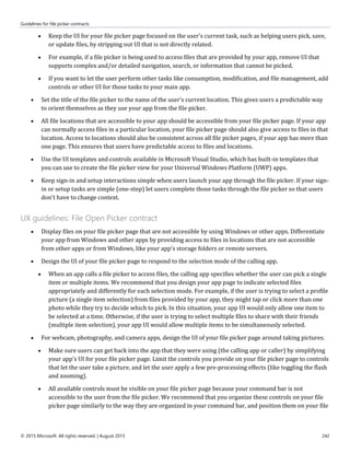 Guidelines for file picker contracts
© 2015 Microsoft. All rights reserved. | August 2015 242
 Keep the UI for your file picker page focused on the user's current task, such as helping users pick, save,
or update files, by stripping out UI that is not directly related.
 For example, if a file picker is being used to access files that are provided by your app, remove UI that
supports complex and/or detailed navigation, search, or information that cannot be picked.
 If you want to let the user perform other tasks like consumption, modification, and file management, add
controls or other UI for those tasks to your main app.
 Set the title of the file picker to the name of the user's current location. This gives users a predictable way
to orient themselves as they use your app from the file picker.
 All file locations that are accessible to your app should be accessible from your file picker page. If your app
can normally access files in a particular location, your file picker page should also give access to files in that
location. Access to locations should also be consistent across all file picker pages, if your app has more than
one page. This ensures that users have predictable access to files and locations.
 Use the UI templates and controls available in Microsoft Visual Studio, which has built-in templates that
you can use to create the file picker view for your Universal Windows Platform (UWP) apps.
 Keep sign-in and setup interactions simple when users launch your app through the file picker. If your sign-
in or setup tasks are simple (one-step) let users complete those tasks through the file picker so that users
don't have to change context.
UX guidelines: File Open Picker contract
 Display files on your file picker page that are not accessible by using Windows or other apps. Differentiate
your app from Windows and other apps by providing access to files in locations that are not accessible
from other apps or from Windows, like your app's storage folders or remote servers.
 Design the UI of your file picker page to respond to the selection mode of the calling app.
 When an app calls a file picker to access files, the calling app specifies whether the user can pick a single
item or multiple items. We recommend that you design your app page to indicate selected files
appropriately and differently for each selection mode. For example, if the user is trying to select a profile
picture (a single item selection) from files provided by your app, they might tap or click more than one
photo while they try to decide which to pick. In this situation, your app UI would only allow one item to
be selected at a time. Otherwise, if the user is trying to select multiple files to share with their friends
(multiple item selection), your app UI would allow multiple items to be simultaneously selected.
 For webcam, photography, and camera apps, design the UI of your file picker page around taking pictures.
 Make sure users can get back into the app that they were using (the calling app or caller) by simplifying
your app's UI for your file picker page. Limit the controls you provide on your file picker page to controls
that let the user take a picture, and let the user apply a few pre-processing effects (like toggling the flash
and zooming).
 All available controls must be visible on your file picker page because your command bar is not
accessible to the user from the file picker. We recommend that you organize these controls on your file
picker page similarly to the way they are organized in your command bar, and position them on your file
 