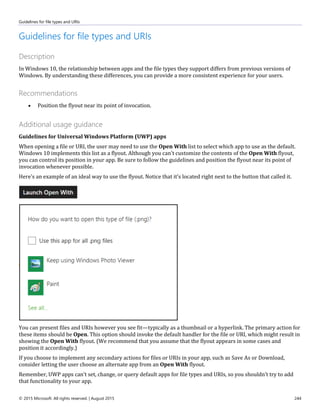 Guidelines for file types and URIs
© 2015 Microsoft. All rights reserved. | August 2015 244
Guidelines for file types and URIs
Description
In Windows 10, the relationship between apps and the file types they support differs from previous versions of
Windows. By understanding these differences, you can provide a more consistent experience for your users.
Recommendations
 Position the flyout near its point of invocation.
Additional usage guidance
Guidelines for Universal Windows Platform (UWP) apps
When opening a file or URI, the user may need to use the Open With list to select which app to use as the default.
Windows 10 implements this list as a flyout. Although you can't customize the contents of the Open With flyout,
you can control its position in your app. Be sure to follow the guidelines and position the flyout near its point of
invocation whenever possible.
Here's an example of an ideal way to use the flyout. Notice that it's located right next to the button that called it.
You can present files and URIs however you see fit—typically as a thumbnail or a hyperlink. The primary action for
these items should be Open. This option should invoke the default handler for the file or URI, which might result in
showing the Open With flyout. (We recommend that you assume that the flyout appears in some cases and
position it accordingly.)
If you choose to implement any secondary actions for files or URIs in your app, such as Save As or Download,
consider letting the user choose an alternate app from an Open With flyout.
Remember, UWP apps can't set, change, or query default apps for file types and URIs, so you shouldn't try to add
that functionality to your app.
 