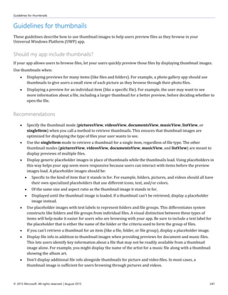 Guidelines for thumbnails
© 2015 Microsoft. All rights reserved. | August 2015 247
Guidelines for thumbnails
These guidelines describe how to use thumbnail images to help users preview files as they browse in your
Universal Windows Platform (UWP) app.
Should my app include thumbnails?
If your app allows users to browse files, let your users quickly preview those files by displaying thumbnail images.
Use thumbnails when:
 Displaying previews for many items (like files and folders). For example, a photo gallery app should use
thumbnails to give users a small view of each picture as they browse through their photo files.
 Displaying a preview for an individual item (like a specific file). For example, the user may want to see
more information about a file, including a larger thumbnail for a better preview, before deciding whether to
open the file.
Recommendations
 Specify the thumbnail mode (picturesView, videosView, documentsView, musicView, listView, or
singleItem) when you call a method to retrieve thumbnails. This ensures that thumbnail images are
optimized for displaying the type of files your user wants to see.
 Use the singleItem mode to retrieve a thumbnail for a single item, regardless of file type. The other
thumbnail modes (picturesView, videosView, documentsView, musicView, and listView) are meant to
display previews of multiple files.
 Display generic placeholder images in place of thumbnails while the thumbnails load. Using placeholders in
this way helps your app seem more responsive because users can interact with items before the preview
images load. A placeholder images should be:
 Specific to the kind of item that it stands in for. For example, folders, pictures, and videos should all have
their own specialized placeholders that use different icons, text, and/or colors.
 Of the same size and aspect ratio as the thumbnail image it stands in for.
 Displayed until the thumbnail image is loaded. If a thumbnail can't be retrieved, display a placeholder
image instead.
 Use placeholder images with text labels to represent folders and file groups. This differentiates system
constructs like folders and file groups from individual files. A visual distinction between these types of
items will help make it easier for users who are browsing with your app. Be sure to include a text label for
the placeholder that is either the name of the folder or the criteria used to form the group of files.
 If you can't retrieve a thumbnail for an item (like a file, folder, or file group), display a placeholder image.
 Display file info in addition to thumbnail images when providing previews for document and music files.
This lets users identify key information about a file that may not be readily available from a thumbnail
image alone. For example, you might display the name of the artist for a music file along with a thumbnail
showing the album art.
 Don't display additional file info alongside thumbnails for picture and video files. In most cases, a
thumbnail image is sufficient for users browsing through pictures and videos.
 