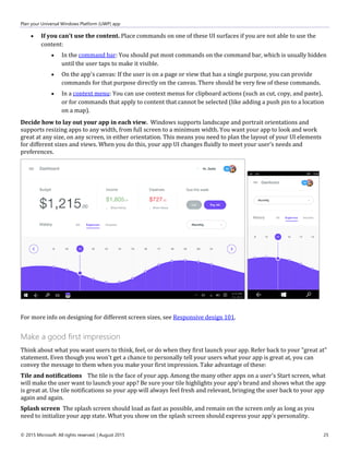 Plan your Universal Windows Platform (UWP) app
© 2015 Microsoft. All rights reserved. | August 2015 25
 If you can't use the content. Place commands on one of these UI surfaces if you are not able to use the
content:
 In the command bar: You should put most commands on the command bar, which is usually hidden
until the user taps to make it visible.
 On the app's canvas: If the user is on a page or view that has a single purpose, you can provide
commands for that purpose directly on the canvas. There should be very few of these commands.
 In a context menu: You can use context menus for clipboard actions (such as cut, copy, and paste),
or for commands that apply to content that cannot be selected (like adding a push pin to a location
on a map).
Decide how to lay out your app in each view. Windows supports landscape and portrait orientations and
supports resizing apps to any width, from full screen to a minimum width. You want your app to look and work
great at any size, on any screen, in either orientation. This means you need to plan the layout of your UI elements
for different sizes and views. When you do this, your app UI changes fluidly to meet your user's needs and
preferences.
For more info on designing for different screen sizes, see Responsive design 101.
Make a good first impression
Think about what you want users to think, feel, or do when they first launch your app. Refer back to your "great at"
statement. Even though you won't get a chance to personally tell your users what your app is great at, you can
convey the message to them when you make your first impression. Take advantage of these:
Tile and notifications The tile is the face of your app. Among the many other apps on a user's Start screen, what
will make the user want to launch your app? Be sure your tile highlights your app's brand and shows what the app
is great at. Use tile notifications so your app will always feel fresh and relevant, bringing the user back to your app
again and again.
Splash screen The splash screen should load as fast as possible, and remain on the screen only as long as you
need to initialize your app state. What you show on the splash screen should express your app's personality.
 