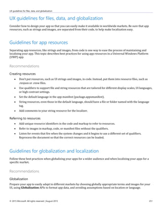 UX guidelines for files, data, and globalization
© 2015 Microsoft. All rights reserved. | August 2015 251
UX guidelines for files, data, and globalization
Consider how to design your app so that you can easily make it available in worldwide markets. Be sure that app
resources, such as strings and images, are separated from their code, to help make localization easy.
Guidelines for app resources
Separating app resources, like strings and images, from code is one way to ease the process of maintaining and
localizing your app. This topic describes best practices for using app resources in a Universal Windows Platform
(UWP) app.
Recommendations
Creating resources
 Don't put resources, such as UI strings and images, in code. Instead, put them into resource files, such as
.resjson or .resw files.
 Use qualifiers to support file and string resources that are tailored for different display scales, UI languages,
or high contrast settings.
 Set the default language in the app manifest (package.appxmanifest).
 String resources, even those in the default language, should have a file or folder named with the language
tag.
 Add comments to your string resource for the localizer.
Referring to resources
 Add unique resource identifiers in the code and markup to refer to resources.
 Refer to images in markup, code, or manifest files without the qualifiers.
 Listen for events that fire when the system changes and it begins to use a different set of qualifiers.
Reprocess the document so that the correct resources can be loaded.
Guidelines for globalization and localization
Follow these best practices when globalizing your apps for a wider audience and when localizing your apps for a
specific market.
Recommendations
Globalization
Prepare your app to easily adapt to different markets by choosing globally appropriate terms and images for your
UI, using Globalization APIs to format app data, and avoiding assumptions based on location or language.
 