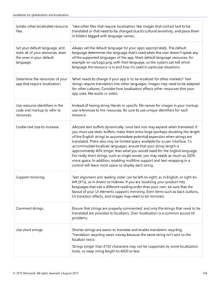 Guidelines for globalization and localization
© 2015 Microsoft. All rights reserved. | August 2015 254
Isolate other localizable resource
files.
Take other files that require localization, like images that contain text to be
translated or that need to be changed due to cultural sensitivity, and place them
in folders tagged with language names.
Set your default language, and
mark all of your resources, even
the ones in your default
language.
Always set the default language for your apps appropriately. The default
language determines the language that's used when the user doesn't speak any
of the supported languages of the app. Mark default language resources, for
example en-us/Logo.png, with their language, so the system can tell which
language the resource is in and how it's used in particular situations.
Determine the resources of your
app that require localization.
What needs to change if your app is to be localized for other markets? Text
strings require translation into other languages. Images may need to be adapted
for other cultures. Consider how localization affects other resources that your
app uses, like audio or video.
Use resource identifiers in the
code and markup to refer to
resources.
Instead of having string literals or specific file names for images in your markup,
use references to the resources. Be sure to use unique identifiers for each
resource.
Enable text size to increase. Allocate text buffers dynamically, since text size may expand when translated. If
you must use static buffers, make them extra-large (perhaps doubling the length
of the English string) to accommodate potential expansion when strings are
translated. There also may be limited space available for a user interface. To
accommodate localized languages, ensure that your string length is
approximately 40% longer than what you would need for the English language.
For really short strings, such as single words, you may needs as much as 300%
more space. In addition, enabling multiline support and text-wrapping in a
control will leave more space to display each string.
Support mirroring. Text alignment and reading order can be left-to-right, as in English, or right-to-
left (RTL), as in Arabic or Hebrew. If you are localizing your product into
languages that use a different reading order than your own, be sure that the
layout of your UI elements supports mirroring. Even items such as back buttons,
UI transition effects, and images may need to be mirrored.
Comment strings. Ensure that strings are properly commented, and only the strings that need to be
translated are provided to localizers. Over-localization is a common source of
problems.
Use short strings. Shorter strings are easier to translate and enable translation recycling.
Translation recycling saves money because the same string isn't sent to the
localizer twice.
Strings longer than 8192 characters may not be supported by some localization
tools, so keep string length to 4000 or less.
 