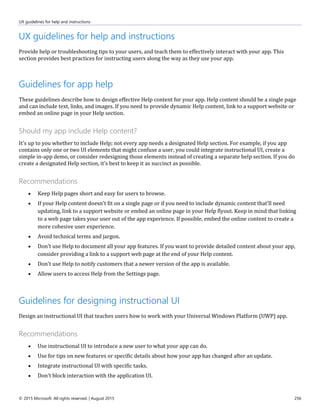 UX guidelines for help and instructions
© 2015 Microsoft. All rights reserved. | August 2015 256
UX guidelines for help and instructions
Provide help or troubleshooting tips to your users, and teach them to effectively interact with your app. This
section provides best practices for instructing users along the way as they use your app.
Guidelines for app help
These guidelines describe how to design effective Help content for your app. Help content should be a single page
and can include text, links, and images. If you need to provide dynamic Help content, link to a support website or
embed an online page in your Help section.
Should my app include Help content?
It's up to you whether to include Help; not every app needs a designated Help section. For example, if you app
contains only one or two UI elements that might confuse a user, you could integrate instructional UI, create a
simple in-app demo, or consider redesigning those elements instead of creating a separate help section. If you do
create a designated Help section, it's best to keep it as succinct as possible.
Recommendations
 Keep Help pages short and easy for users to browse.
 If your Help content doesn't fit on a single page or if you need to include dynamic content that'll need
updating, link to a support website or embed an online page in your Help flyout. Keep in mind that linking
to a web page takes your user out of the app experience. If possible, embed the online content to create a
more cohesive user experience.
 Avoid technical terms and jargon.
 Don't use Help to document all your app features. If you want to provide detailed content about your app,
consider providing a link to a support web page at the end of your Help content.
 Don't use Help to notify customers that a newer version of the app is available.
 Allow users to access Help from the Settings page.
Guidelines for designing instructional UI
Design an instructional UI that teaches users how to work with your Universal Windows Platform (UWP) app.
Recommendations
 Use instructional UI to introduce a new user to what your app can do.
 Use for tips on new features or specific details about how your app has changed after an update.
 Integrate instructional UI with specific tasks.
 Don't block interaction with the application UI.
 