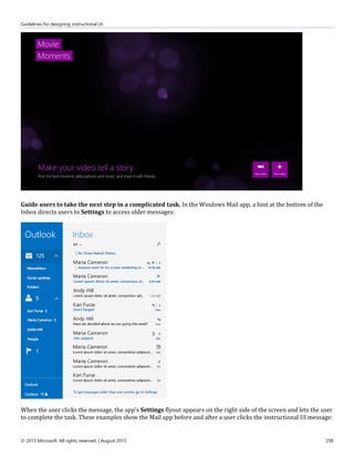 Guidelines for designing instructional UI
© 2015 Microsoft. All rights reserved. | August 2015 258
Guide users to take the next step in a complicated task. In the Windows Mail app, a hint at the bottom of the
Inbox directs users to Settings to access older messages:
When the user clicks the message, the app's Settings flyout appears on the right side of the screen and lets the user
to complete the task. These examples show the Mail app before and after a user clicks the instructional UI message:
 