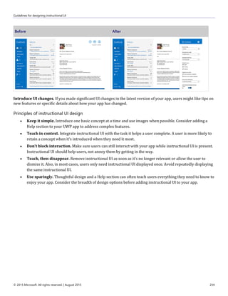Guidelines for designing instructional UI
© 2015 Microsoft. All rights reserved. | August 2015 259
Before After
Introduce UI changes. If you made significant UI changes in the latest version of your app, users might like tips on
new features or specific details about how your app has changed.
Principles of instructional UI design
 Keep it simple. Introduce one basic concept at a time and use images when possible. Consider adding a
Help section to your UWP app to address complex features.
 Teach in context. Integrate instructional UI with the task it helps a user complete. A user is more likely to
retain a concept when it's introduced when they need it most.
 Don't block interaction. Make sure users can still interact with your app while instructional UI is present.
Instructional UI should help users, not annoy them by getting in the way.
 Teach, then disappear. Remove instructional UI as soon as it's no longer relevant or allow the user to
dismiss it. Also, in most cases, users only need instructional UI displayed once. Avoid repeatedly displaying
the same instructional UI.
 Use sparingly. Thoughtful design and a Help section can often teach users everything they need to know to
enjoy your app. Consider the breadth of design options before adding instructional UI to your app.
 