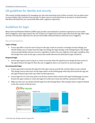 UX guidelines for identity and security
© 2015 Microsoft. All rights reserved. | August 2015 260
UX guidelines for identity and security
This section includes guidance for managing user info and connecting users to their accounts. You can allow users
to access folders, files, and data from you app. To allow users to access data from an account or in cloud services
like Microsoft OneDrive, you can provide them with a signed-in experience.
Guidelines for login
Many Universal Windows Platform (UWP) apps provide a personalized or premiere experience to users when
they're logged in. Some apps require the user to log in to a registered account to get value from the app. Other apps
provide a rich baseline experience for all users but enable enhanced features when the user is logged in.
Recommendations
Login settings
 If your app offers a way for users to log in to the app, create an account, or manage account settings, you
should enable users to swipe from the edge and change the login settings in the Settings flyout. This design
ensures predictability and ease of access, regardless of where the user might be in the app's workflow. Also,
this design frees room on the app's canvas that would otherwise be dedicated to login-related UI.
Required login
 If your app requires users to log in or create an account when the app first runs, design the first screen of
the app to feature the login UI. Once the user is logged in, there is no need for an onscreen login UI.
Recommended login
 If your app needs to elevate the login UI to the app's canvas, provide the controls inline in your content.
This design ensures that users see the login option on the landing page when they first launch the app, but
the login UI doesn’t get in the way of the overall experience.
 If your login UI is in a list view, place it as the first section of the control in the app's landing page. As users
browse the app’s content or views, the logon UI scrolls out of view, but still has a presence in the app.
 Make sure the user can always find the login UI in the Settings flyout. This example shows a login UI hosted
as the first section of the list view:
 
