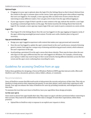 Guidelines for accessing OneDrive from an app
© 2015 Microsoft. All rights reserved. | August 2015 261
Optional login
 If logging in to your app is optional, place the login UI in the Settings flyout so that it doesn't distract from
the content in the app or consume space on the canvas. Some apps provide great value without requiring
that users are logged in. For example, a news app may offer an initial view of news articles that are
interesting to many different readers. User can gain a lot of value from the app without logging in.
 If your app requires a login UI that's specific to some content in the app, indicate the need for a user login
by putting a contextual login button on the page. The button launches the Settings flyout that hosts the
login UI. For example, a news app may require login if the user wants to post a comment on a news article.
Logout UI
 Place logout UI in the Settings flyout. Once the user has logged in to the app, logging out happens rarely, if
the app is delivering meaningful personal content. Provide users with a familiar place to log out if
necessary.
App personalization on login
 Design your app’s logged in experience with content that makes your app personal and connected.
 Once the user has logged in, update the app's content based on the user’s preferences, instead of showing
generic content. Each app has a unique way of showing and delivering personal content, which enhances
the user’s experience in the app.
 Avoid putting a persistent UI on the app's canvas that shows identity. There may be times when the user
who logs in to the app is different than the user who logged in to Windows. For example, a friend using
your laptop or tablet may want to log in to their social network. Having different identities across the Start
screen and the app is more confusing than rewarding for users.
Guidelines for accessing OneDrive from an app
Follow these guidelines for designing a Universal Windows Platform (UWP) app that interacts with a Microsoft
OneDrive user's files, documents, pictures, videos, folders, albums, or comments.
Recommendations
Users of OneDrive assume that Microsoft works to help protect the security and privacy of their data. They rely on
OneDrive to help preserve their important documents, to save their photos, and to share their experiences with
friends. Your app can enhance the value of OneDrive for users by providing considerate, well-designed access to
their data.
To maintain the trust that users have in OneDrive, have your app follow these design principles.
Let the user opt in
Users want to choose how apps handle their data. They expect an app to ask their permission before connecting to
their account. They want to be notified before their data is changed. To meet their expectations, follow these
practices:
 Upload files to OneDrive only in response to an explicit user request or choice.
 