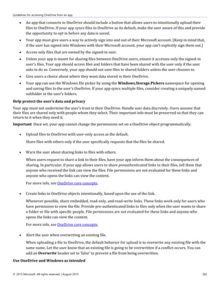 Guidelines for accessing OneDrive from an app
© 2015 Microsoft. All rights reserved. | August 2015 262
 An app that connects to OneDrive should include a button that allows users to intentionally upload their
files to OneDrive. If your app syncs files to OneDrive as its default, make the user aware of this and provide
the opportunity to opt in before any data is saved.
 Your app must give users a way to actively sign into and out of their Microsoft account. (Keep in mind that,
if the user has signed into Windows with their Microsoft account, your app can't explicitly sign them out.)
 Access only files that are owned by the signed-in user.
 Unless your app is meant for sharing files between OneDrive users, ensure it accesses only the signed-in
user's files. Your app should access files and folders that have been shared with the user only if the user
asks to do so. Conversely, your app should not save files to shared folders unless the user chooses to.
 Give users a choice about where they want data stored in their OneDrive.
 Your app can use the Windows file picker by using the Windows.Storage.Pickers namespace for opening
and saving files to the user's OneDrive. If your app syncs multiple files, consider creating a uniquely named
subfolder in the user's folders.
Help protect the user's data and privacy
Your app must not undermine the user's trust in their OneDrive. Handle user data discretely. Users assume that
their files are shared only with people whom they select. Their important info must be preserved so that they can
return to it when they need it.
Important Once set, your app cannot change the permissions set on a OneDrive object programmatically.
 Upload files to OneDrive with user-only access as the default.
Share files with others only if the user specifically requests that the files be shared.
 Warn the user about sharing links to files with others.
When users request to share a link to their files, have your app inform them about the consequences of
sharing. In particular, if your app allows users to share preauthenticated links to their files, tell them that
anyone who received the link can view the files. File permissions are not evaluated for these links and
anyone who opens the links can view the content.
For more info, see OneDrive core concepts.
 Create links to OneDrive objects intentionally, based upon the use of the link.
Whenever possible, share embedded, read-only, and read-write links. These links work only for users who
have permission to view the file. Provide pre-authenticated links to files only when the user wants to share
a folder or file with specific people. File permissions are not evaluated for these links and anyone who
opens the links can view the content.
For more info, see OneDrive core concepts.
 Alert the user when overwriting an existing file.
When uploading a file to OneDrive, the default behavior for upload is to overwrite any existing file with the
same name. Let the user know that an existing file is going to be overwritten if a conflict occurs. You can
add an Overwrite header set to 'false' to prevent a file from being overwritten.
Use OneDrive and Windows as intended
 