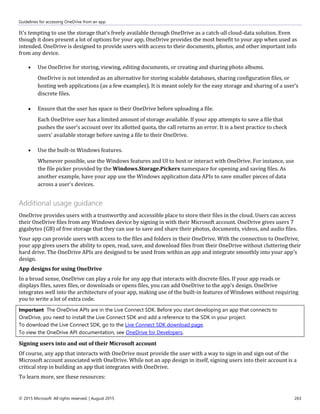 Guidelines for accessing OneDrive from an app
© 2015 Microsoft. All rights reserved. | August 2015 263
It's tempting to use the storage that's freely available through OneDrive as a catch-all cloud-data solution. Even
though it does present a lot of options for your app, OneDrive provides the most benefit to your app when used as
intended. OneDrive is designed to provide users with access to their documents, photos, and other important info
from any device.
 Use OneDrive for storing, viewing, editing documents, or creating and sharing photo albums.
OneDrive is not intended as an alternative for storing scalable databases, sharing configuration files, or
hosting web applications (as a few examples). It is meant solely for the easy storage and sharing of a user's
discrete files.
 Ensure that the user has space in their OneDrive before uploading a file.
Each OneDrive user has a limited amount of storage available. If your app attempts to save a file that
pushes the user's account over its allotted quota, the call returns an error. It is a best practice to check
users' available storage before saving a file to their OneDrive.
 Use the built-in Windows features.
Whenever possible, use the Windows features and UI to host or interact with OneDrive. For instance, use
the file picker provided by the Windows.Storage.Pickers namespace for opening and saving files. As
another example, have your app use the Windows application data APIs to save smaller pieces of data
across a user's devices.
Additional usage guidance
OneDrive provides users with a trustworthy and accessible place to store their files in the cloud. Users can access
their OneDrive files from any Windows device by signing in with their Microsoft account. OneDrive gives users 7
gigabytes (GB) of free storage that they can use to save and share their photos, documents, videos, and audio files.
Your app can provide users with access to the files and folders in their OneDrive. With the connection to OneDrive,
your app gives users the ability to open, read, save, and download files from their OneDrive without cluttering their
hard drive. The OneDrive APIs are designed to be used from within an app and integrate smoothly into your app's
design.
App designs for using OneDrive
In a broad sense, OneDrive can play a role for any app that interacts with discrete files. If your app reads or
displays files, saves files, or downloads or opens files, you can add OneDrive to the app's design. OneDrive
integrates well into the architecture of your app, making use of the built-in features of Windows without requiring
you to write a lot of extra code.
Important The OneDrive APIs are in the Live Connect SDK. Before you start developing an app that connects to
OneDrive, you need to install the Live Connect SDK and add a reference to the SDK in your project.
To download the Live Connect SDK, go to the Live Connect SDK download page.
To view the OneDrive API documentation, see OneDrive for Developers.
Signing users into and out of their Microsoft account
Of course, any app that interacts with OneDrive must provide the user with a way to sign in and sign out of the
Microsoft account associated with OneDrive. While not an app design in itself, signing users into their account is a
critical step in building an app that integrates with OneDrive.
To learn more, see these resources:
 