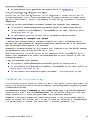 Guidelines for privacy-aware apps
© 2015 Microsoft. All rights reserved. | August 2015 264
 For more info about how to sign users into their Microsoft account, see Signing users in.
Saving new files or updating existing files in OneDrive
For some users, OneDrive is their 'My Documents'. For users who prefer to use OneDrive for storing their files,
your app can provide the option to save their data in OneDrive. For example, when they create new files in your
app, you can offer OneDrive as a location to save. When they edit files in your app, they can save the edits back to
their OneDrive.
Realistically, any app that lets users to create new files can benefit from giving users access to OneDrive.
 For guidelines on how to build an app that integrates with OneDrive, see the dos and don'ts section.
 For more info about how to upload pictures, videos, and audio files from a user's OneDrive, see Albums,
photos, videos, audio, and tags.
 For more info about how to save and update a file in a user's OneDrive, see Folders and files.
Downloading, opening, and viewing files from OneDrive
As we noted earlier, some users keep a lot of their data in the cloud. They expect to be able to view the data
contained there. Your app can give users the option to open and read files from OneDrive. The app can download,
open, and display the contents of the file for the user to view.
For example, if your app plays videos, you can give users the ability to open movies from their OneDrive folders. Or
your app can let users open and view a specific file type, as a reader.
Note We recommend that your App do more than just allow users to view the files contained in their OneDrive.
Windows comes with a OneDrive app. Users are more likely to download and install your app if it provides them
with a unique experience.
To learn more, have a look at these resources:
 For guidelines on how to build an app that integrates with OneDrive, see the dos and don'ts.
 For more info about how to download and view pictures, videos, and audio files from a user's OneDrive, see
Albums, photos, videos, audio, and tags.
 For more info about how to download and open a file from a user's OneDrive, see Folders and files.
Guidelines for privacy-aware apps
Location, camera, microphone, contacts, etc., are resources that can access the user's personal data or cost the user
money, so they are considered sensitive resources. In Windows 10, privacy settings let the user dynamically control
access to sensitive resources.
Privacy settings are managed in the Settings app (see the Privacy settings page). At any time, sensitive resources
can be turned off or access to those resources can be revoked. Thus, your app must be prepared to handle these
changes gracefully - you can't assume your app will always have access to a sensitive resource.
For example, in the following image the user has configured their camera privacy settings to deny access to the
Contoso app but grant access to all other apps. In this state, the Contoso app cannot access the camera even though
it has specified the webcam capability. To the Contoso app, it's as though the camera doesn't exist.
 
