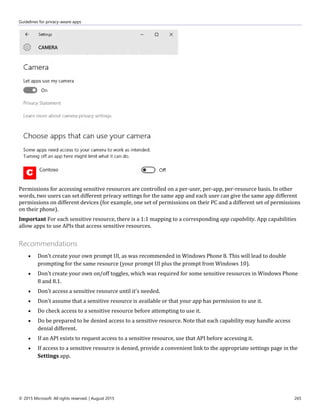Guidelines for privacy-aware apps
© 2015 Microsoft. All rights reserved. | August 2015 265
Permissions for accessing sensitive resources are controlled on a per-user, per-app, per-resource basis. In other
words, two users can set different privacy settings for the same app and each user can give the same app different
permissions on different devices (for example, one set of permissions on their PC and a different set of permissions
on their phone).
Important For each sensitive resource, there is a 1:1 mapping to a corresponding app capability. App capabilities
allow apps to use APIs that access sensitive resources.
Recommendations
 Don't create your own prompt UI, as was recommended in Windows Phone 8. This will lead to double
prompting for the same resource (your prompt UI plus the prompt from Windows 10).
 Don't create your own on/off toggles, which was required for some sensitive resources in Windows Phone
8 and 8.1.
 Don't access a sensitive resource until it's needed.
 Don't assume that a sensitive resource is available or that your app has permission to use it.
 Do check access to a sensitive resource before attempting to use it.
 Do be prepared to be denied access to a sensitive resource. Note that each capability may handle access
denial different.
 If an API exists to request access to a sensitive resource, use that API before accessing it.
 If access to a sensitive resource is denied, provide a convenient link to the appropriate settings page in the
Settings app.
 