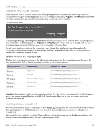 Guidelines for privacy-aware apps
© 2015 Microsoft. All rights reserved. | August 2015 266
Prompting for access to resources
Some resources, such as location, require your app to prompt the user for permission before they access the
resource. Windows provides the UI prompt, but your app triggers it by calling RequestAccessAsync or similar API.
Here's an example of an app named Contoso requesting access to the user's location.
In this example, the app called RequestAccessAsync before accessing the user’s location. When requesting access,
your app must be in the foreground and RequestAccessAsync must be called from the UI thread. Until the user
grants your app permission to the resource, your app can't access location data.
Even if a user grants permission at the prompt, they may change their mind at any time. Always check for
permission before attempting to access the resource. If APIs aren't available to check for permission, use error
handling for cases when access is denied.
Sensitive resources that require prompts
The first time an app attempts to access the following sensitive resources, the operating system will prompt the
user for permission. Each of these resources is prompted in one or more regions.
Sensitive resource App capability Settings URI scheme
Location location ms-settings:privacy-location
Camera webcam ms-settings:privacy-webcam
Messaging cellularMessaging ms-settings:privacy-messaging
Recording microphone ms-settings:privacy-microphone
Contacts contacts ms-settings:privacy-contacts
Important Some regions require more prompts than others. Even if a prompt is not required in your local region,
always use request access APIs when available (call them from the UI thread of your foreground app before
accessing the resource).
Handling when access is denied
Access to each sensitive resource is managed in the Settings app. At any time, the user can turn off that resource or
deny your app access to it. What happens to your app when it's denied a resource depends on what kind of
resource it is.
Each capability may handle access denial different. During testing of your app, use the Settings app to grant and
deny access to resources to see that your app responds appropriately.
 