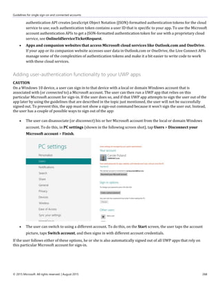 Guidelines for single sign-on and connected accounts
© 2015 Microsoft. All rights reserved. | August 2015 268
authentication API creates JavaScript Object Notation (JSON)-formatted authentication tokens for the cloud
service to use; each authentication token contains a user ID that is specific to your app. To use the Microsoft
account authentication APIs to get a JSON-formatted authentication token for use with a proprietary cloud
service, see OnlineIdServiceTicketRequest.
 Apps and companion websites that access Microsoft cloud services like Outlook.com and OneDrive.
If your app or its companion website accesses user data in Outlook.com or OneDrive, the Live Connect APIs
manage some of the complexities of authentication tokens and make it a bit easier to write code to work
with these cloud services.
Adding user-authentication functionality to your UWP apps
CAUTION
On a Windows 10 device, a user can sign in to that device with a local or domain Windows account that is
associated with (or connected to) a Microsoft account. The user can then run a UWP app that relies on this
particular Microsoft account for sign-in. If the user does so, and if that UWP app attempts to sign the user out of the
app later by using the guidelines that are described in the topic just mentioned, the user will not be successfully
signed out. To prevent this, the app must not show a sign-out command because it won't sign the user out. Instead,
the user has a couple of possible ways to sign out of the app:
 The user can disassociate (or disconnect) his or her Microsoft account from the local or domain Windows
account. To do this, in PC settings (shown in the following screen shot), tap Users > Disconnect your
Microsoft account > Finish.
 The user can switch to using a different account. To do this, on the Start screen, the user taps the account
picture, taps Switch account, and then signs in with different account credentials.
If the user follows either of these options, he or she is also automatically signed out of all UWP apps that rely on
this particular Microsoft account for sign-in.
 