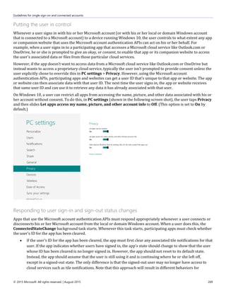 Guidelines for single sign-on and connected accounts
© 2015 Microsoft. All rights reserved. | August 2015 269
Putting the user in control
Whenever a user signs in with his or her Microsoft account (or with his or her local or domain Windows account
that is connected to a Microsoft account) to a device running Windows 10, the user controls to what extent any app
or companion website that uses the Microsoft account authentication APIs can act on his or her behalf. For
example, when a user signs in to a participating app that accesses a Microsoft cloud service like Outlook.com or
OneDrive, he or she is prompted to give an okay, or consent, to enable that app or its companion website to access
the user's associated data or files from those particular cloud services.
However, if the app doesn't want to access data from a Microsoft cloud service like Outlook.com or OneDrive but
instead wants to access a proprietary cloud service, typically the user isn't prompted to provide consent unless the
user explicitly chose to override this in PC settings > Privacy. However, using the Microsoft account
authentication APIs, participating apps and websites can get a user ID that's unique to that app or website. The app
or website can then associate data with that user ID. The next time the user signs in, the app or website receives
that same user ID and can use it to retrieve any data it has already associated with that user.
On Windows 10, a user can restrict all apps from accessing the name, picture, and other data associated with his or
her account without consent. To do this, in PC settings (shown in the following screen shot), the user taps Privacy
and then slides Let apps access my name, picture, and other account info to Off. (This option is set to On by
default.)
Responding to user sign-in and sign-out status changes
Apps that use the Microsoft account authentication APIs must respond appropriately whenever a user connects or
disconnects his or her Microsoft account from the local or domain Windows account. When a user does this, the
ConnectedStateChange background task starts. Whenever this task starts, participating apps must check whether
the user's ID for the app has been cleared.
 If the user's ID for the app has been cleared, the app must first clear any associated tile notifications for that
user. If the app indicates whether users have signed in, the app's state should change to show that the user
whose ID has been cleared is no longer signed in. However, the app should not reset to its default state.
Instead, the app should assume that the user is still using it and is continuing where he or she left off,
except in a signed-out state. The only difference is that the signed-out user may no longer have access to
cloud services such as tile notifications. Note that this approach will result in different behaviors for
 