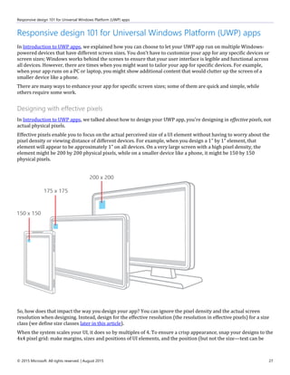 Responsive design 101 for Universal Windows Platform (UWP) apps
© 2015 Microsoft. All rights reserved. | August 2015 27
Responsive design 101 for Universal Windows Platform (UWP) apps
In Introduction to UWP apps, we explained how you can choose to let your UWP app run on multiple Windows-
powered devices that have different screen sizes. You don't have to customize your app for any specific devices or
screen sizes; Windows works behind the scenes to ensure that your user interface is legible and functional across
all devices. However, there are times when you might want to tailor your app for specific devices. For example,
when your app runs on a PC or laptop, you might show additional content that would clutter up the screen of a
smaller device like a phone.
There are many ways to enhance your app for specific screen sizes; some of them are quick and simple, while
others require some work.
Designing with effective pixels
In Introduction to UWP apps, we talked about how to design your UWP app, you're designing in effective pixels, not
actual physical pixels.
Effective pixels enable you to focus on the actual perceived size of a UI element without having to worry about the
pixel density or viewing distance of different devices. For example, when you design a 1” by 1” element, that
element will appear to be approximately 1” on all devices. On a very large screen with a high pixel density, the
element might be 200 by 200 physical pixels, while on a smaller device like a phone, it might be 150 by 150
physical pixels.
So, how does that impact the way you design your app? You can ignore the pixel density and the actual screen
resolution when designing. Instead, design for the effective resolution (the resolution in effective pixels) for a size
class (we define size classes later in this article).
When the system scales your UI, it does so by multiples of 4. To ensure a crisp appearance, snap your designs to the
4x4 pixel grid: make margins, sizes and positions of UI elements, and the position (but not the size—text can be
 