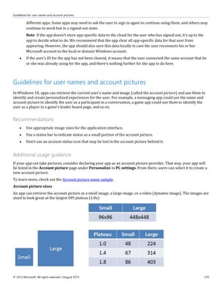 Guidelines for user names and account pictures
© 2015 Microsoft. All rights reserved. | August 2015 270
different apps. Some apps may need to ask the user to sign in again to continue using them, and others may
continue to work but in a signed-out state.
Note If the app doesn't store app-specific data to the cloud for the user who has signed out, it's up to the
app to decide what to do. We recommend that the app clear all app-specific data for that user from
appearing. However, the app should also save this data locally in case the user reconnects his or her
Microsoft account to the local or domain Windows account.
 If the user's ID for the app has not been cleared, it means that the user connected the same account that he
or she was already using for the app, and there's nothing further for the app to do here.
Guidelines for user names and account pictures
In Windows 10, apps can retrieve the current user's name and image (called the account picture) and use them to
identify and create personalized experiences for the user. For example, a messaging app could use the name and
account picture to identify the user as a participant in a conversation, a game app could use them to identify the
user as a player in a game's leader board page, and so on.
Recommendations
 Use appropriate image sizes for the application interface.
 Use a status bar to indicate status as a small portion of the account picture.
 Don't use an account status icon that may be lost in the account picture behind it.
Additional usage guidance
If your app can take pictures, consider declaring your app as an account picture provider. That way, your app will
be listed in the Account picture page under Personalize in PC settings. From there, users can select it to create a
new account picture.
To learn more, check out the Account picture name sample.
Account picture sizes
An app can retrieve the account picture as a small image, a large image, or a video (dynamic image). The images are
sized to look great at the largest DPI plateau (1.8x):
 