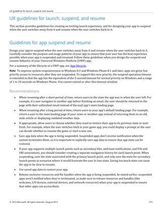 UX guidelines for launch, suspend, and resume
© 2015 Microsoft. All rights reserved. | August 2015 273
UX guidelines for launch, suspend, and resume
This section provides guidelines for creating an inviting launch experience, and for designing your app to suspend
when the user switches away from it and resume when the user switches back to it.
Guidelines for app suspend and resume
Design your app to suspend when the user switches away from it and resume when the user switches back to it.
Carefully consider the purpose and usage patterns of your app to ensure that your user has the best experience
possible when your app is suspended and resumed. Follow these guidelines when you design the suspend and
resume behavior of your Universal Windows Platform (UWP) app.
For a summary of the lifecycle of a UWP app, see App lifecycle.
Note To improve system responsiveness in Windows 8.1 and Windows Phone 8.1 and later, apps are given low
priority access to resources after they are suspended. To support this new priority, the suspend operation timeout
is extended so that the app has the equivalent of the 5-second timeout for normal priority on Windows and a range
of 1 to 10 seconds on Windows Phone. You cannot extend or alter this timeout window.
Recommendations
 When resuming after a short period of time, return users to the state the app was in when the user left. For
example, if a user navigates to another app before finishing an email, the user should be returned to the
page with their unfinished email instead of the mail app's main landing page.
 When resuming after a long period of time, return users to your app's default landing page. For example,
return a user to the main landing page of your news or weather app instead of returning them to an old,
stale article or displaying outdated weather data.
 If appropriate, allow users to choose whether they want to restore their app to its previous state or start
fresh. For example, when the user switches back to your game app, you could display a prompt so the user
can decide whether to resume the game or start a new one.
 Save app data when the app is being suspended. Suspended apps don't receive notification when the
system terminates them, so it is important to explicitly save app data to ensure that app state can be
restored.
 If your app supports multiple launch points such as secondary tiles, and toast notifications, and File and
URI associations, you should consider creating a separate navigation history for each launch point. When
suspending, save the state associated with the primary launch point, and only save the state for secondary
launch points in scenarios where it would frustrate the user to lose state. Saving too much state can cause
the app to be slow to resume.
 Use saved app data to restore your app.
 Release exclusive resources and file handles when the app is being suspended. As stated earlier, suspended
apps aren't notified when they're terminated, so make sure to release resources and handles (like
webcams, I/O devices, external devices, and network resources) when your app is suspended to ensure
that other apps can access them.
 