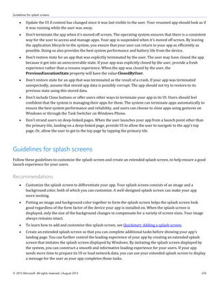 Guidelines for splash screens
© 2015 Microsoft. All rights reserved. | August 2015 274
 Update the UI if content has changed since it was last visible to the user. Your resumed app should look as if
it was running while the user was away.
 Don't terminate the app when it's moved off screen. The operating system ensures that there is a consistent
way for the user to access and manage apps. Your app is suspended when it's moved off screen. By leaving
the application lifecycle to the system, you ensure that your user can return to your app as efficiently as
possible. Doing so also provides the best system performance and battery life from the device.
 Don't restore state for an app that was explicitly terminated by the user. The user may have closed the app
because it got into an unrecoverable state. If your app was explicitly closed by the user, provide a fresh
experience rather than a resume experience. When the app was closed by the user, the
PreviousExecutionState property will have the value ClosedByUser.
 Don't restore state for an app that was terminated as the result of a crash. If your app was terminated
unexpectedly, assume that stored app data is possibly corrupt. The app should not try to restore to its
previous state using this stored data.
 Don't include Close buttons or offer users other ways to terminate your app in its UI. Users should feel
confident that the system is managing their apps for them. The system can terminate apps automatically to
ensure the best system performance and reliability, and users can choose to close apps using gestures on
Windows or through the Task Switcher on Windows Phone.
 Don't strand users on deep-linked pages. When the user launches your app from a launch point other than
the primary tile, landing on a deep-linked page, provide UI to allow the user to navigate to the app's top
page. Or, allow the user to get to the top page by tapping the primary tile.
Guidelines for splash screens
Follow these guidelines to customize the splash screen and create an extended splash screen, to help ensure a good
launch experience for your users.
Recommendations
 Customize the splash screen to differentiate your app. Your splash screen consists of an image and a
background color, both of which you can customize. A well-designed splash screen can make your app
more inviting.
 Putting an image and background color together to form the splash screen helps the splash screen look
good regardless of the form factor of the device your app is installed on. When the splash screen is
displayed, only the size of the background changes to compensate for a variety of screen sizes. Your image
always remains intact.
 To learn how to add and customize this splash screen, see Quickstart: Adding a splash screen.
 Create an extended splash screen so that you can complete additional tasks before showing your app's
landing page. You can further control the loading experience of your app by creating an extended splash
screen that imitates the splash screen displayed by Windows. By imitating the splash screen displayed by
the system, you can construct a smooth and informative loading experience for your users. If your app
needs more time to prepare its UI or load network data, you can use your extended splash screen to display
a message for the user as your app completes those tasks.
 