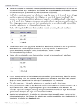 Guidelines for splash screens
© 2015 Microsoft. All rights reserved. | August 2015 276
 Use a transparent PNG as your splash screen image for best visual results. Using a transparent PNG lets the
background color you chose show through your splash screen image. Otherwise, if the image has a different
background color, your splash screen may look disjointed and unappealing.
 For Windows, provide a version of your splash screen image that is sized for all three scale factors. All apps
must have a splash screen image that is 620 x 300 pixels, for when the device uses 1x scaling. We also
recommend that you include additional splash screen images for 1.4x and 1.8x scaling. Providing images
for all three scale factors helps you create a clean and consistent launch experience across different devices.
When designing your splash screen, note that it is smaller than the screen, and centered. It does not fill the
screen like a splash screen for a Windows Phone Store app does.
Use the following table to determine the required size of splash screen image for each scale factor:
Scale Image size (pixels)
1x 620 x 300
1.4x 868 x 420
1.8x 1116 x 540
 For a Windows Phone Store app, provide the 2.4x asset at a minimum; preferably all. The image file assets
themselves should have a transparent background. In your app manifest, set the value of the
SplashScreen@Image property to "Assets<assetname>.png", and set a value for
VisualElements@BackgroundColor.
 Use the following table to determine the required size of splash screen image for each scale factor:
Scale Image size (pixels)
1x 480 x 800
1.4x 672 x 1120
2.4x 1152 x 1920
 Choose an image that uses the area allotted by the system for the splash screen image. When you choose a
splash screen image, try to take advantage of the space allotted at each scale factor. Refer to the scale and
image size table to determine the size of the splash screen image for each scale factor.
 This helps you produce a high-quality splash screen, by ensuring the quality of the image.
 Show system and event-related UI after the splash screen is dismissed. You can determine when it is safe to
show system or event-related UI by listening for the splash screen dismissed event. Otherwise, the
associated UI (like the search pane, a message dialog, or web authentication broker) might show while the
splash screen is displayed. This might cause unwanted visual effects.
 Start entrance animations after the splash screen is dismissed. Many apps wish to show content entrance
animations each time the app’s landing page is loaded. You can determine when to start your animations by
listening for the splash screen dismissed event.
 