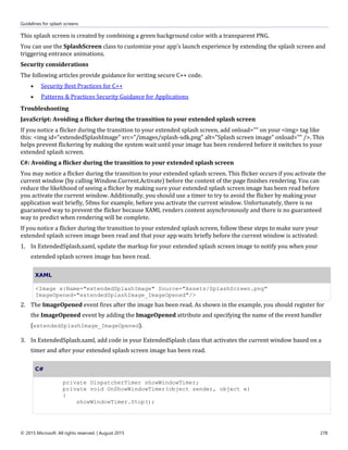Guidelines for splash screens
© 2015 Microsoft. All rights reserved. | August 2015 278
This splash screen is created by combining a green background color with a transparent PNG.
You can use the SplashScreen class to customize your app's launch experience by extending the splash screen and
triggering entrance animations.
Security considerations
The following articles provide guidance for writing secure C++ code.
 Security Best Practices for C++
 Patterns & Practices Security Guidance for Applications
Troubleshooting
JavaScript: Avoiding a flicker during the transition to your extended splash screen
If you notice a flicker during the transition to your extended splash screen, add onload="" on your <img> tag like
this: <img id="extendedSplashImage" src="/images/splash-sdk.png" alt="Splash screen image" onload="" />. This
helps prevent flickering by making the system wait until your image has been rendered before it switches to your
extended splash screen.
C#: Avoiding a flicker during the transition to your extended splash screen
You may notice a flicker during the transition to your extended splash screen. This flicker occurs if you activate the
current window (by calling Window.Current.Activate) before the content of the page finishes rendering. You can
reduce the likelihood of seeing a flicker by making sure your extended splash screen image has been read before
you activate the current window. Additionally, you should use a timer to try to avoid the flicker by making your
application wait briefly, 50ms for example, before you activate the current window. Unfortunately, there is no
guaranteed way to prevent the flicker because XAML renders content asynchronously and there is no guaranteed
way to predict when rendering will be complete.
If you notice a flicker during the transition to your extended splash screen, follow these steps to make sure your
extended splash screen image been read and that your app waits briefly before the current window is activated:
1. In ExtendedSplash.xaml, update the markup for your extended splash screen image to notify you when your
extended splash screen image has been read.
XAML
<Image x:Name="extendedSplashImage" Source="Assets/SplashScreen.png"
ImageOpened="extendedSplashImage_ImageOpened"/>
2. The ImageOpened event fires after the image has been read. As shown in the example, you should register for
the ImageOpened event by adding the ImageOpened attribute and specifying the name of the event handler
(extendedSplashImage_ImageOpened).
3. In ExtendedSplash.xaml, add code in your ExtendedSplash class that activates the current window based on a
timer and after your extended splash screen image has been read.
C#
private DispatcherTimer showWindowTimer;
private void OnShowWindowTimer(object sender, object e)
{
showWindowTimer.Stop();
 