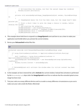 Guidelines for splash screens
© 2015 Microsoft. All rights reserved. | August 2015 279
// Activate/show the window, now that the splash image has rendered
Window.Current.Activate();
}
private void extendedSplashImage_ImageOpened(object sender, RoutedEventArgs
e)
{
// ImageOpened means the file has been read, but the image hasn't been
painted yet.
// Start a short timer to give the image a chance to render, before
showing the window
// and starting the animation.
showWindowTimer = new DispatcherTimer();
showWindowTimer.Interval = TimeSpan.FromMilliseconds(50);
showWindowTimer.Tick += OnShowWindowTimer;
showWindowTimer.Start();
}
4. This example shows both how to respond to an ImageOpened event and how to use a timer to make your
application wait briefly before you activate the current window.
5. Revise your OnLaunched method like this:
C#
protected override void OnLaunched(LaunchActivatedEventArgs args)
{
if (args.PreviousExecutionState != ApplicationExecutionState.Running)
{
bool loadState = (args.PreviousExecutionState ==
ApplicationExecutionState.Terminated);
ExtendedSplash extendedSplash = new ExtendedSplash(args.SplashScreen,
loadState);
Window.Current.Content = extendedSplash;
}
// ExtendedSplash will activate the window when its initial content has been
painted.
}
6. In the example, we have removed the call to Activate the current window. Instead that activation is performed
by the ExtendedSplash object after the ImageOpened event fires to indicate that the extended splash screen
image has been read.
7. Test your code on as many different devices and in as under as many difference circumstances as you can to
make sure your code avoids the flicker effectively!
 
