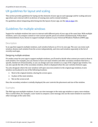 UX guidelines for layout and scaling
© 2015 Microsoft. All rights reserved. | August 2015 280
UX guidelines for layout and scaling
This section provides guidelines for laying out the elements of your app on each app page and for scaling and your
app when users interact with it on devices of varying sizes and in resized windows.
For guidelines about integrating advertising into the layout of your app, see the Ads in Apps site.
Guidelines for multiple windows
Support for multiple windows lets users to interact with different parts of your app at the same time. With multiple
windows, users can compare content or view several specific pieces of content simultaneously. Follow these
recommendations if you choose to support multiple windows in your Universal Windows Platform (UWP) app.
Description
In an app that supports multiple windows, each window behaves as if it is its own app. The user can resize each
window, dismiss each window from the screen independently, and view each window separately in the list of
recently used apps.
Designing multiple windows
If it makes sense for your app to support multiple windows, you'll need to decide what content you want to show in
each window. For example, you can choose to have one main window and other secondary windows that have a
specific, limited set of functionality, or you can design each new window as a copy of the original app window. You
can also specify the title of the secondary window, which is displayed when the user switches between apps.
You also designate where the new windows will open onscreen (relative to the original app window). A new
window can be placed in one of the following locations:
 Next to the original window, sharing the screen space.
 In place of the main window.
 Not on the screen at all.
Once the secondary window is initially displayed, the user controls the placement and size of the window.
Examples
The Mail app uses multiple windows. A user can view messages in the main app window or open a new window.
This is useful when, for example, a user wants to compose a new message, but use the main window to search for
other messages at the same time.
 