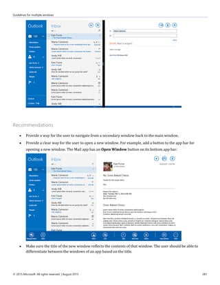 Guidelines for multiple windows
© 2015 Microsoft. All rights reserved. | August 2015 281
Recommendations
 Provide a way for the user to navigate from a secondary window back to the main window.
 Provide a clear way for the user to open a new window. For example, add a button to the app bar for
opening a new window. The Mail app has an Open Window button on its bottom app bar:
 Make sure the title of the new window reflects the contents of that window. The user should be able to
differentiate between the windows of an app based on the title.
 