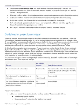 Guidelines for projection manager
© 2015 Microsoft. All rights reserved. | August 2015 282
 Subscribe to the consolidated event and, when the event fires, close the window's contents. The
consolidated event occurs when the window is removed from the list of recently used apps or if the user
executes a close gesture on it.
 If the new window replaces the original app window, provide custom animation when the windows switch.
 Enable new windows in an app for scenarios that enhance productivity and enable multitasking.
 Design new windows that allow users to accomplish tasks entirely within the window.
 Don't automatically open a new window when a user navigates to a different part of the app. The user
should always initiate the opening of a new window.
 Don't require the user to open a new window to complete the main purpose of the app.
Guidelines for projection manager
Projection manager lets you project a separate window of your app on another screen. For example, a game app
can display the main game-playing window on a larger monitor and display the game controls on the local screen.
Or in a multi-player word game such as Scrabble, you can display the shared game board on a projected screen and
display the user’s game pieces on the local screen. In the case of a presentation app, you can display the
presentation in a window on a projected screen and display notes for the presenter on the local screen.
By default, without using the projection manager, if a user connects to another display device, the app window is
duplicated on the 2nd screen. When in duplicate mode, Windows automatically picks a resolution that works for
both screens instead of using the screen info for the external screen, but this resolution might not be ideal for video
playback or gaming. When you use the projection manager, Windows retrieves the resolution and the aspect ratio
of the projection screen and optimizes the window display.
The projection manager is similar to using multiple windows for an app. This table describes when to use multiple
windows and when to use projection manager.
Scenario
Use multiple
windows Use projection manager
The user interacts with both windows Recommended Not recommended unless the external display
is a touch device, such as Perceptive Pixel (PPI)
by Microsoft
The 2nd window is for display only, not for
interaction
Not
recommended
Recommended
You expect the user to display the 2nd window
on a screen that has a significantly different
aspect ratio or resolution
Not
recommended
Recommended
Recommendations
 Let the user control the projection from the local app window. The user must be able to:
 Start a new projected window.
 Resume a window's projection after it's been interrupted.
 