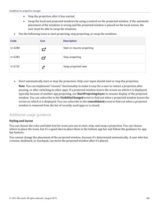 Guidelines for projection manager
© 2015 Microsoft. All rights reserved. | August 2015 283
 Stop the projection after it has started.
 Swap the local and projected windows by using a control on the projected window. If the automatic
placement of the windows is wrong and the projected window is placed on the local screen, the
user must be able to swap the windows.
 Use the following icons to start projecting, stop projecting, or swap the windows.
Code Icon Description
U+E2B4 Start or resume projecting
U+E2B3 Stop projecting
U+E13C Swap projected view
 Don’t automatically start or stop the projection. Only user input should start or stop the projection.
Note You can implement "resume" functionality to make it easy for a user to restart a projection after
pausing, or after switching to other apps. If a projected window leaves the screen on which it is displayed,
typically because of another app projecting, use StartProjectingAsync to resume display of the projected
window. You can subscribe to the VisibilityChanged event to find out when a projected window leaves the
screen on which it is displayed. You can subscribe to the consolidated event to find out when a projected
window is removed from the list of recently used apps or is closed.
Additional usage guidance
Styling and layout
You can choose the color and label text for icons you use to start, stop, and swap a projection. You can choose
where to place the icons, but it's a good idea to place them in the bottom app bar and follow the guidance for app
bar buttons.
You cannot change the placement of the projected window, because it's determined automatically. A user who has
a mouse, keyboard, or touchpad, can move the projected window after it's placed.
 