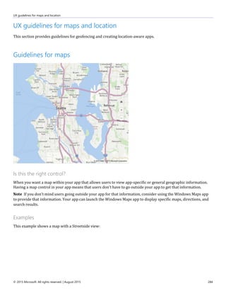 UX guidelines for maps and location
© 2015 Microsoft. All rights reserved. | August 2015 284
UX guidelines for maps and location
This section provides guidelines for geofencing and creating location-aware apps.
Guidelines for maps
Is this the right control?
When you want a map within your app that allows users to view app-specific or general geographic information.
Having a map control in your app means that users don't have to go outside your app to get that information.
Note If you don't mind users going outside your app for that information, consider using the Windows Maps app
to provide that information. Your app can launch the Windows Maps app to display specific maps, directions, and
search results.
Examples
This example shows a map with a Streetside view:
 