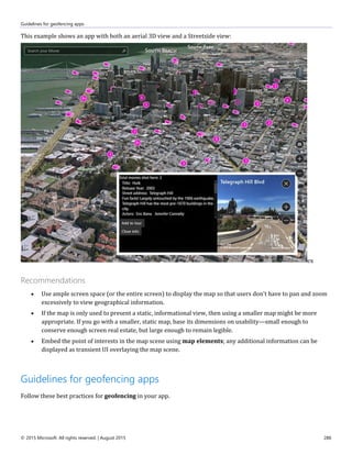 Guidelines for geofencing apps
© 2015 Microsoft. All rights reserved. | August 2015 286
This example shows an app with both an aerial 3D view and a Streetside view:
ex
Recommendations
 Use ample screen space (or the entire screen) to display the map so that users don't have to pan and zoom
excessively to view geographical information.
 If the map is only used to present a static, informational view, then using a smaller map might be more
appropriate. If you go with a smaller, static map, base its dimensions on usability—small enough to
conserve enough screen real estate, but large enough to remain legible.
 Embed the point of interests in the map scene using map elements; any additional information can be
displayed as transient UI overlaying the map scene.
Guidelines for geofencing apps
Follow these best practices for geofencing in your app.
 