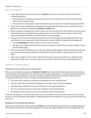 Guidelines for geofencing apps
© 2015 Microsoft. All rights reserved. | August 2015 287
Recommendations
 If your app will need internet access when a Geofence event occurs, check for internet access before
creating the geofence.
 If the app doesn't currently have internet access, you can prompt the user to connect to the internet
before you set up the geofence.
 If internet access isn't possible, avoid consuming the power required for the geofencing location checks.
 Ensure the relevance of geofencing notifications by checking the time stamp and current location when a
geofence event indicates changes to an Entered or Exited state.
 Create exceptions to manage cases when a device can't access location info, and notify the user if necessary.
Location info may be unavailable because permissions are turned off, the device doesn't contain a GPS
radio, the GPS signal is blocked, or the Wi-Fi signal isn't strong enough.
 In general, it isn't necessary to listen for geofence events in the foreground and background at the same
time. However, if your app needs to listen for geofence events in both the foreground and background:
 Call the ReadReports method to find out if an event has occurred.
 Unregister your foreground event listener when your app isn't visible to the user and re-register when it
becomes visible again.
 Don't use more than 1000 geofences per app. The system actually supports thousands of geofences per app,
you can maintain good app performance to help reduce the app's memory usage by using no more than
1000.
 Don't create a geofence with a radius smaller than 50 meters. If your app needs to use a geofence with a
small radius, advise users to use your app on a device with a GPS radio to ensure the best performance.
Additional usage guidance
Checking the time stamp and current location
When an event indicates a change to an Entered or Exited state, check both the time stamp of the event and your
current location. Various factors, such as the system not having enough resources to launch a background task, the
user not noticing the notification, or the device being in standby (on Windows), may affect when the event is
actually processed by the user. For example, the following sequence may occur:
 Your app creates a geofence and monitors the geofence for enter and exit events.
 The user moves the device inside of the geofence, causing an enter event to be triggered.
 Your app sends a notification to the user that they are now inside the geofence.
 The user was busy and does not notice the notification until 10 minutes later.
 During that 10 minute delay, the user has moved back outside of the geofence.
From the timestamp, you can tell that the action occurred in the past. From the current location, you can see that
the user is now back outside of the geofence. Depending on the functionality of your app, you may want to filter out
this event.
Background and foreground listeners
In general, your app doesn't need to listen for Geofence events both in the foreground and in a background task at
the same time. The cleanest method for handling a case where you might need both is to let the background task
 