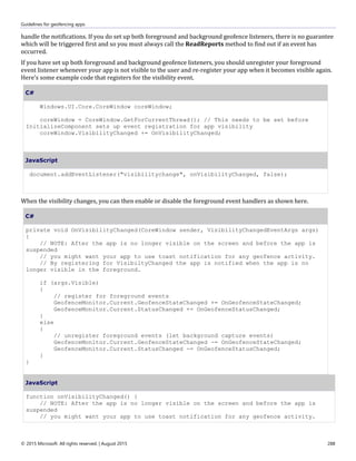 Guidelines for geofencing apps
© 2015 Microsoft. All rights reserved. | August 2015 288
handle the notifications. If you do set up both foreground and background geofence listeners, there is no guarantee
which will be triggered first and so you must always call the ReadReports method to find out if an event has
occurred.
If you have set up both foreground and background geofence listeners, you should unregister your foreground
event listener whenever your app is not visible to the user and re-register your app when it becomes visible again.
Here's some example code that registers for the visibility event.
C#
Windows.UI.Core.CoreWindow coreWindow;
coreWindow = CoreWindow.GetForCurrentThread(); // This needs to be set before
InitializeComponent sets up event registration for app visibility
coreWindow.VisibilityChanged += OnVisibilityChanged;
JavaScript
document.addEventListener("visibilitychange", onVisibilityChanged, false);
When the visibility changes, you can then enable or disable the foreground event handlers as shown here.
C#
private void OnVisibilityChanged(CoreWindow sender, VisibilityChangedEventArgs args)
{
// NOTE: After the app is no longer visible on the screen and before the app is
suspended
// you might want your app to use toast notification for any geofence activity.
// By registering for VisibiltyChanged the app is notified when the app is no
longer visible in the foreground.
if (args.Visible)
{
// register for foreground events
GeofenceMonitor.Current.GeofenceStateChanged += OnGeofenceStateChanged;
GeofenceMonitor.Current.StatusChanged += OnGeofenceStatusChanged;
}
else
{
// unregister foreground events (let background capture events)
GeofenceMonitor.Current.GeofenceStateChanged -= OnGeofenceStateChanged;
GeofenceMonitor.Current.StatusChanged -= OnGeofenceStatusChanged;
}
}
JavaScript
function onVisibilityChanged() {
// NOTE: After the app is no longer visible on the screen and before the app is
suspended
// you might want your app to use toast notification for any geofence activity.
 