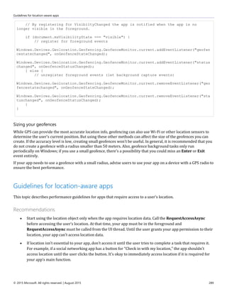 Guidelines for location-aware apps
© 2015 Microsoft. All rights reserved. | August 2015 289
// By registering for VisibiltyChanged the app is notified when the app is no
longer visible in the foreground.
if (document.msVisibilityState === "visible") {
// register for foreground events
Windows.Devices.Geolocation.Geofencing.GeofenceMonitor.current.addEventListener("geofen
cestatechanged", onGeofenceStateChanged);
Windows.Devices.Geolocation.Geofencing.GeofenceMonitor.current.addEventListener("status
changed", onGeofenceStatusChanged);
} else {
// unregister foreground events (let background capture events)
Windows.Devices.Geolocation.Geofencing.GeofenceMonitor.current.removeEventListener("geo
fencestatechanged", onGeofenceStateChanged);
Windows.Devices.Geolocation.Geofencing.GeofenceMonitor.current.removeEventListener("sta
tuschanged", onGeofenceStatusChanged);
}
}
Sizing your geofences
While GPS can provide the most accurate location info, geofencing can also use Wi-Fi or other location sensors to
determine the user's current position. But using these other methods can affect the size of the geofences you can
create. If the accuracy level is low, creating small geofences won't be useful. In general, it is recommended that you
do not create a geofence with a radius smaller than 50 meters. Also, geofence background tasks only run
periodically on Windows; if you use a small geofence, there's a possibility that you could miss an Enter or Exit
event entirely.
If your app needs to use a geofence with a small radius, advise users to use your app on a device with a GPS radio to
ensure the best performance.
Guidelines for location-aware apps
This topic describes performance guidelines for apps that require access to a user's location.
Recommendations
 Start using the location object only when the app requires location data. Call the RequestAccessAsync
before accessing the user’s location. At that time, your app must be in the foreground and
RequestAccessAsync must be called from the UI thread. Until the user grants your app permission to their
location, your app can't access location data.
 If location isn't essential to your app, don't access it until the user tries to complete a task that requires it.
For example, if a social networking app has a button for "Check in with my location," the app shouldn't
access location until the user clicks the button. It's okay to immediately access location if it is required for
your app's main function.
 
